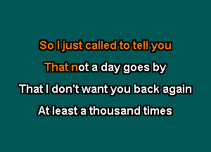 So ljust called to tell you

That not a day goes by

That I don't want you back again

At least a thousand times