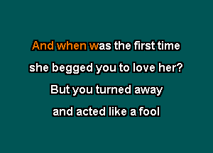 And when was the first time

she begged you to love her?

But you turned away

and acted like a fool