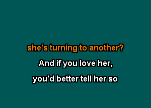 she's turning to another?

And ifyou love her,

you'd better tell her so