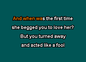 And when was the first time

she begged you to love her?

But you turned away

and acted like a fool