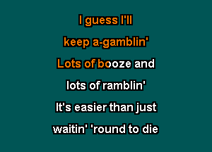 I guess I'll

keep a-gamblin'

Lots of booze and
lots of ramblin'
It's easier than just

waitin' 'round to die