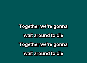 Together we're gonna

wait around to die

Together we're gonna

wait around to die