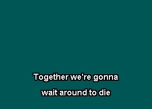 Together we're gonna

wait around to die