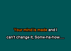 Your mind is made and I

can't change it. Some-ha-how .....