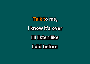 Talk to me,

I know it's over
I'll listen like
I did before
