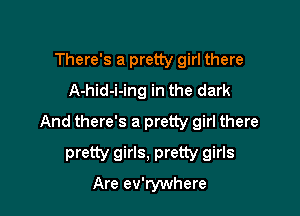 There's a pretty girl there
A-hid-i-ing in the dark

And there's a pretty girl there

pretty girls, pretty girls
Are ev'rywhere