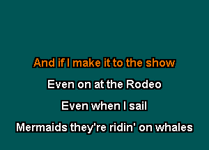 And if! make it to the show
Even on at the Rodeo

Even when l sail

Mermaids they're ridin' on whales