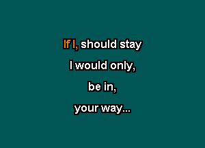 lfl, should stay

lwould only,
be in.

your way...