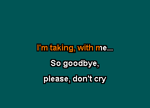 I'm taking, with me...

So goodbye,

please, don't cry