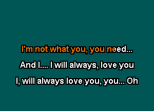 I'm not what you, you need...

And I.... Iwill always, love you

I, will always love you, you... Oh