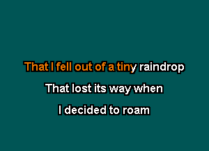 That I fell out of a tiny raindrop

That lost its way when

I decided to roam