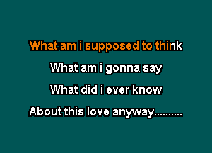 What am i supposed to think
What am i gonna say

What did i ever know

About this love anyway ..........