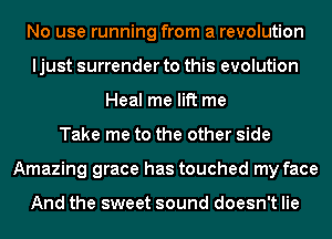 No use running from a revolution
ljust surrender to this evolution
Heal me lift me
Take me to the other side
Amazing grace has touched my face

And the sweet sound doesn't lie