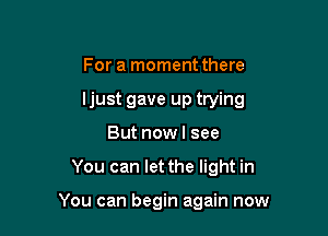 For a moment there
ljust gave up trying

But now I see

You can let the light in

You can begin again now