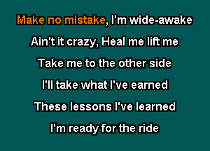 Make no mistake, I'm wide-awake
Ain't it crazy, Heal me lift me
Take me to the other side
I'll take what I've earned
These lessons I've learned

I'm ready for the ride