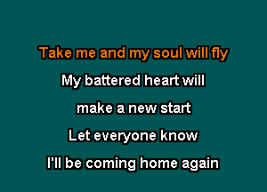 Take me and my soul will fly

My battered heart will
make a new start
Let everyone know

I'll be coming home again