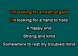I'm looking for a heart of gold
I'm looking for a hand to hold
A happy end
Strong and kind

Somewhere to rest my troubled mind