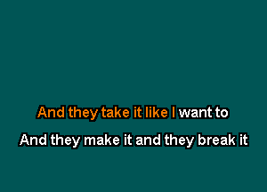 And they take it like I want to

And they make it and they break it