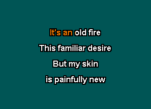 It's an old fire
This familiar desire

But my skin

is painfully new