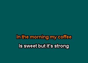 In the morning my coffee

ls sweet but it's strong