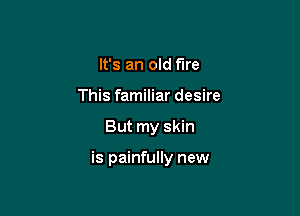 It's an old fire
This familiar desire

But my skin

is painfully new