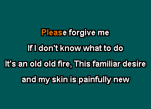 Please forgive me
lfl don't know what to do

It's an old old fire, This familiar desire

and my skin is painfully new
