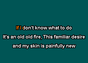 lfl don't know what to do

It's an old old fire, This familiar desire

and my skin is painfully new