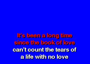 can? count the tears of
a life with no love
