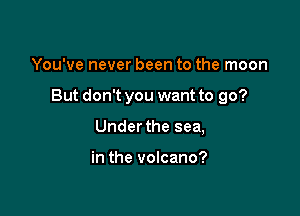 You've never been to the moon

But don't you want to go?

Under the sea,

in the volcano?