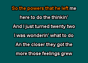 So the powers that he left me
here to do the thinkin'
And I just turned twenty two

I was wonderin' what to do

An the closer they got the

more those feelings grew l