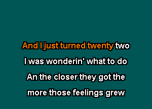 And ljust turned twenty two

I was wonderin' what to do

An the closer they got the

more those feelings grew