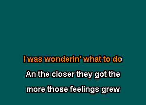 I was wonderin' what to do

An the closer they got the

more those feelings grew