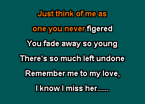 Just think of me as
one you never flgered
You fade away so young

There's so much left undone

Remember me to my love,

lknowl miss her ......
