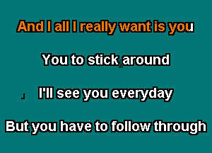 And I all I really want is you
You to stick around

I'll see you everyday

But you have to follow through