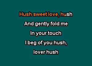 Hush sweet love, hush
And gently fold me

In your touch

I beg ofyou hush,

lover hush