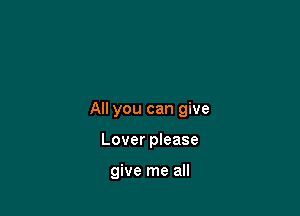 All you can give

Lover please

give me all