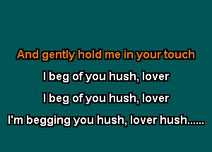 And gently hold me in your touch
lbeg ofyou hush, lover

I beg ofyou hush, lover

I'm begging you hush, lover hush ......