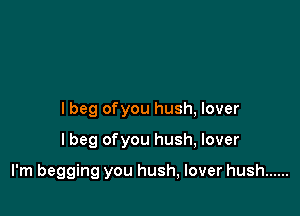 lbeg ofyou hush, lover

I beg ofyou hush, lover

I'm begging you hush, lover hush ......
