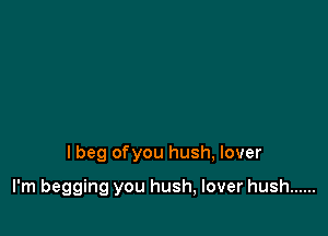 I beg ofyou hush, lover

I'm begging you hush, lover hush ......