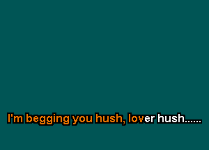 I'm begging you hush, lover hush ......