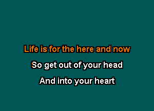 Life is forthe here and now

So get out ofyour head

And into your heart