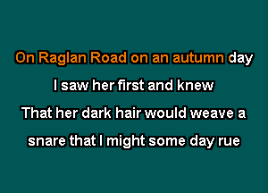 0n Raglan Road on an autumn day
I saw her first and knew
That her dark hair would weave a

snare that I might some day rue