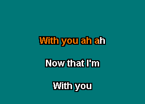 With you ah ah

Now that I'm

With you