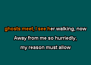ghosts meet, I see her walking, now

Away from me so hurriedly,

my reason must allow