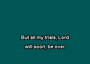 But all my trials, Lord

will soon, be over