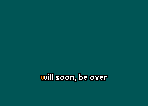 will soon, be over