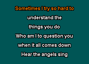 Sometimes ltry so hard to
understand the

things you do

Who am I to question you

when it all comes down

Hear the angels sing
