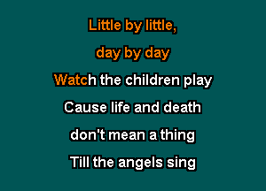 Little by little,

day by day
Watch the children play

Cause life and death
don't mean a thing

Till the angels sing
