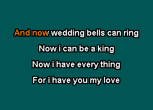 And now wedding bells can ring

Nowi can be a king

Now i have every thing

Fori have you my love