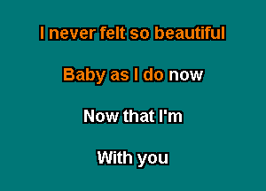 I never felt so beautiful
Baby as I do now

Now that I'm

With you